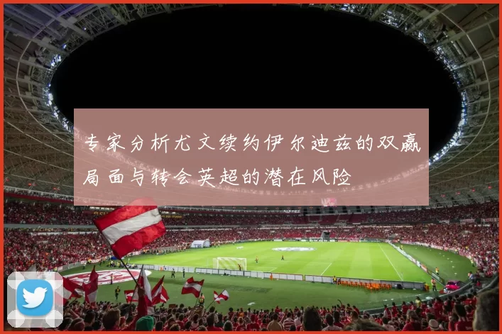 专家分析尤文续约伊尔迪兹的双赢局面与转会英超的潜在风险