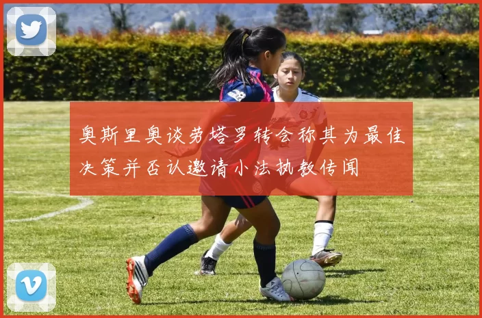 奥斯里奥谈劳塔罗转会称其为最佳决策并否认邀请小法执教传闻