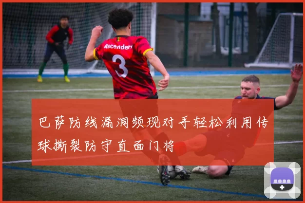 巴萨防线漏洞频现对手轻松利用传球撕裂防守直面门将