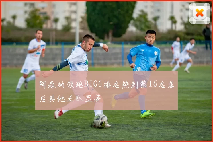 阿森纳领跑BIG6排名热刺第16名落后其他五队显著