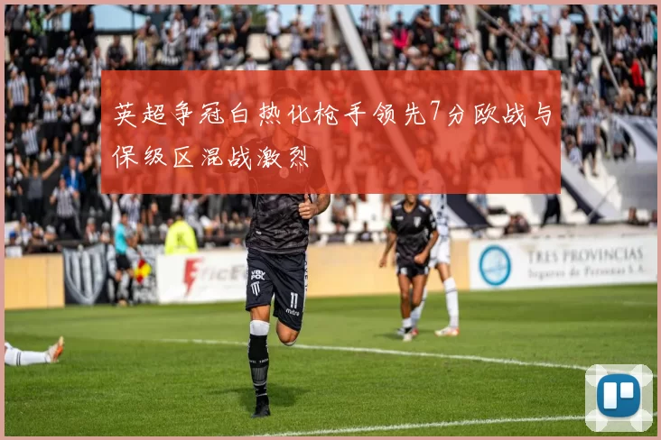 英超争冠白热化枪手领先7分欧战与保级区混战激烈