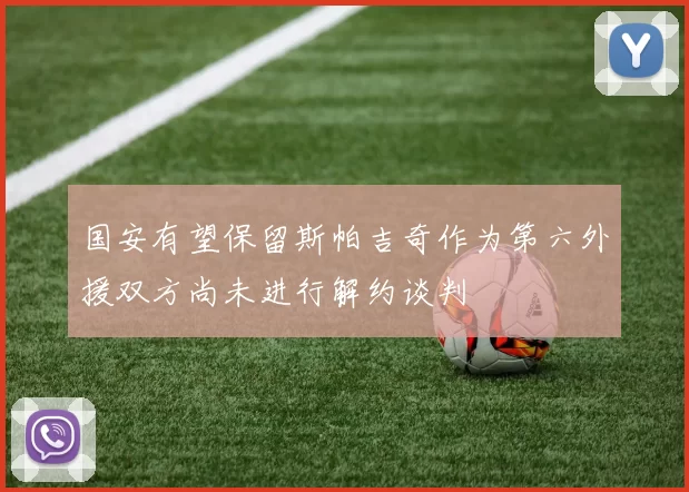 国安有望保留斯帕吉奇作为第六外援双方尚未进行解约谈判