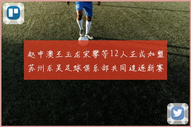 赵申澳王玉龙宋攀等12人正式加盟苏州东吴足球俱乐部共同追逐新赛季目标