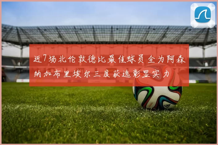 近7场北伦敦德比最佳球员全为阿森纳加布里埃尔三度获选彰显实力