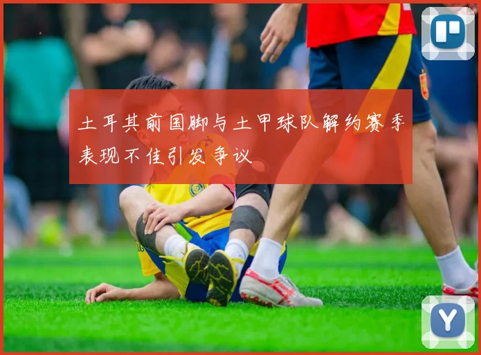 土耳其前国脚与土甲球队解约赛季表现不佳引发争议