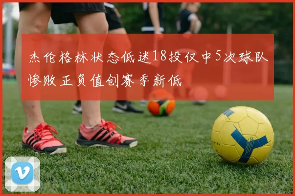 杰伦格林状态低迷18投仅中5次球队惨败正负值创赛季新低
