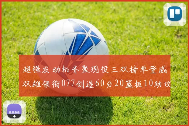 超强发动机齐聚现役三双榜单登威双雄领衔077创造60分20篮板10助攻奇迹