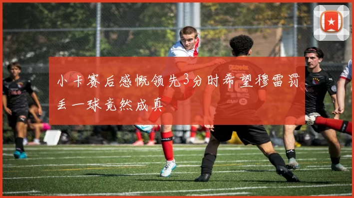 小卡赛后感慨领先3分时希望穆雷罚丢一球竟然成真