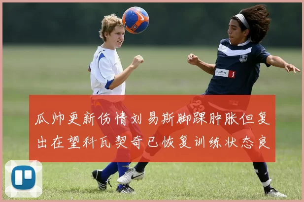 瓜帅更新伤情刘易斯脚踝肿胀但复出在望科瓦契奇已恢复训练状态良好