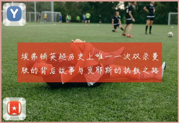 埃弗顿英超历史上唯一一次双杀曼联的背后故事与莫耶斯的执教之路