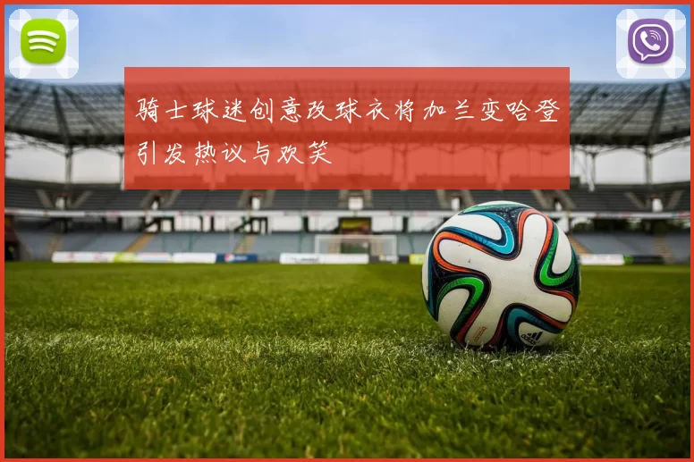 骑士球迷创意改球衣将加兰变哈登引发热议与欢笑