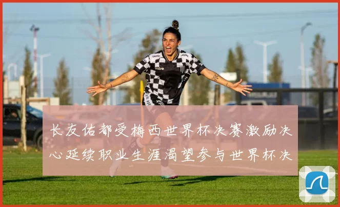 长友佑都受梅西世界杯决赛激励决心延续职业生涯渴望参与世界杯决赛