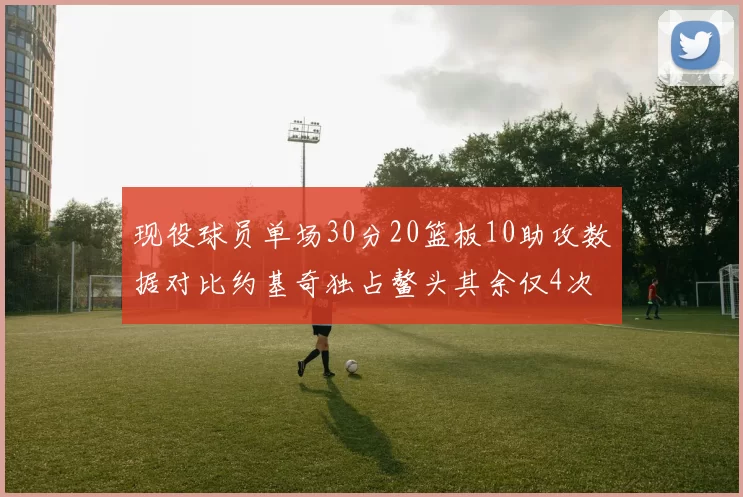 现役球员单场30分20篮板10助攻数据对比约基奇独占鳌头其余仅4次