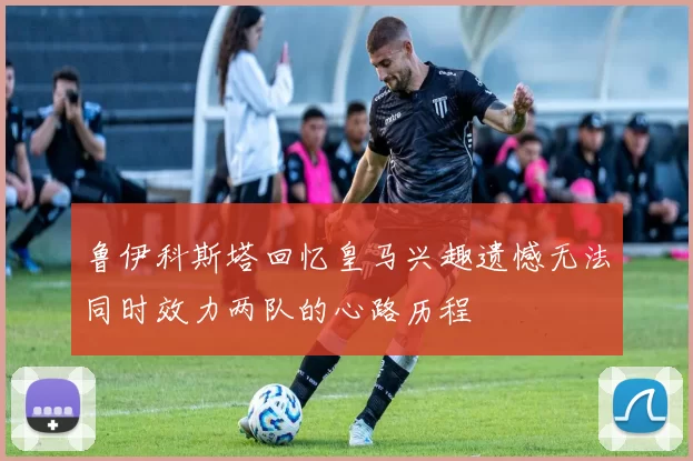 鲁伊科斯塔回忆皇马兴趣遗憾无法同时效力两队的心路历程