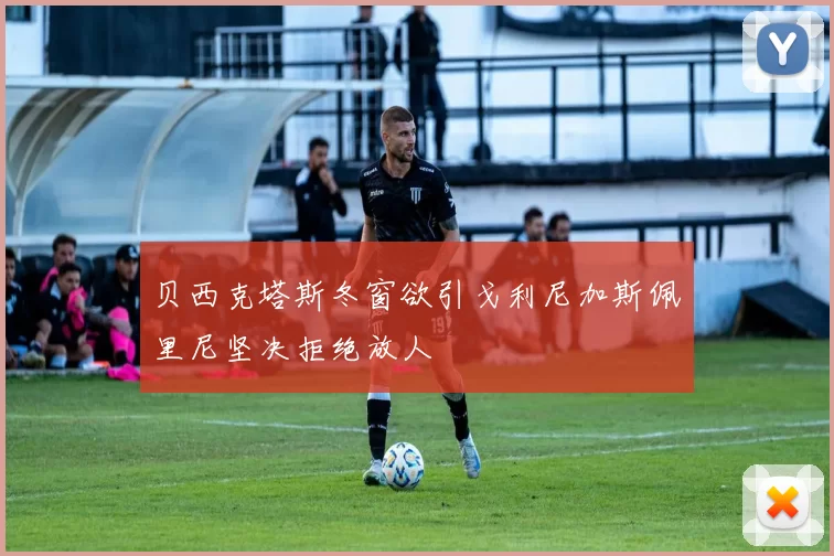 贝西克塔斯冬窗欲引戈利尼加斯佩里尼坚决拒绝放人