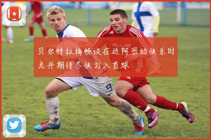 贝尔特拉梅畅谈在迈阿密的快乐时光并期待尽快打入首球