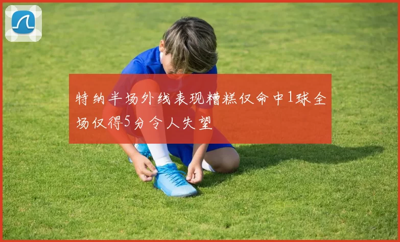 特纳半场外线表现糟糕仅命中1球全场仅得5分令人失望
