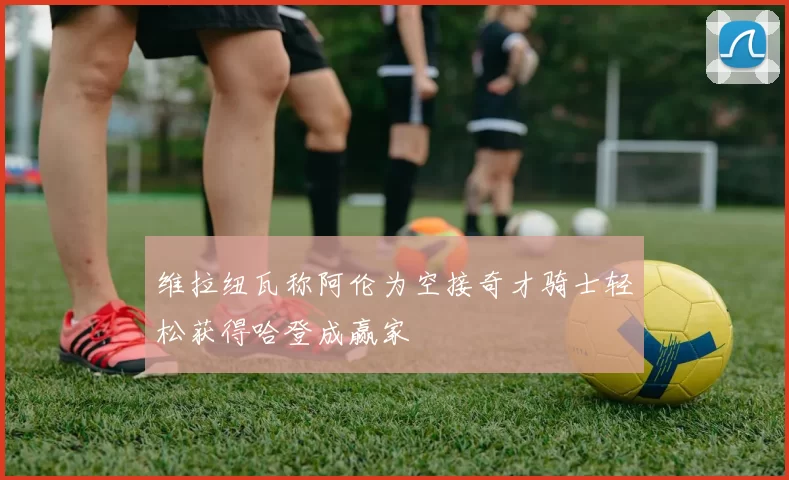 维拉纽瓦称阿伦为空接奇才骑士轻松获得哈登成赢家