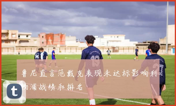 鲁尼直言范戴克表现未达标影响利物浦战绩和排名