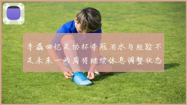 李磊回忆足协杯夺冠泪水与经验不足未来一两周将继续休息调整状态