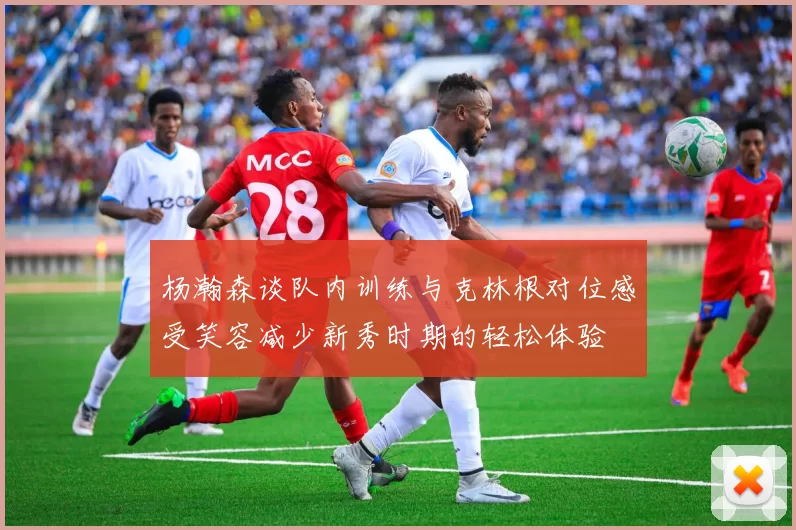 杨瀚森谈队内训练与克林根对位感受笑容减少新秀时期的轻松体验